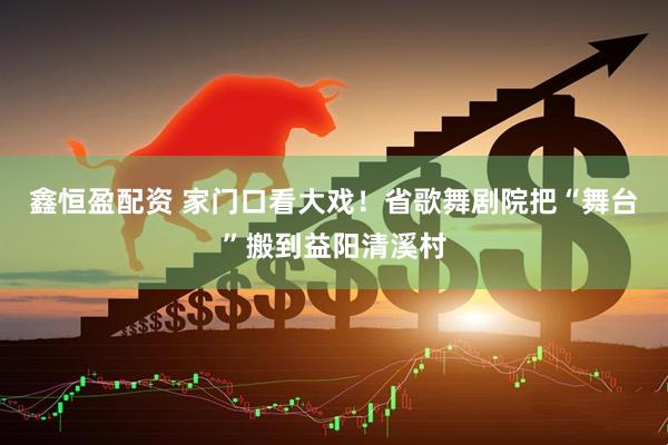 鑫恒盈配资 家门口看大戏！省歌舞剧院把“舞台”搬到益阳清溪村