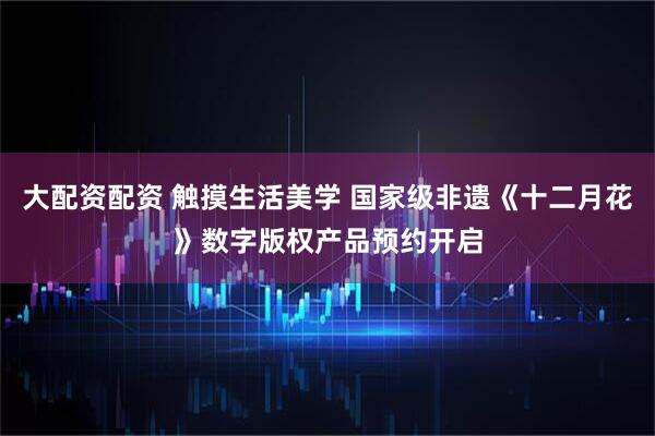 大配资配资 触摸生活美学 国家级非遗《十二月花》数字版权产品预约开启