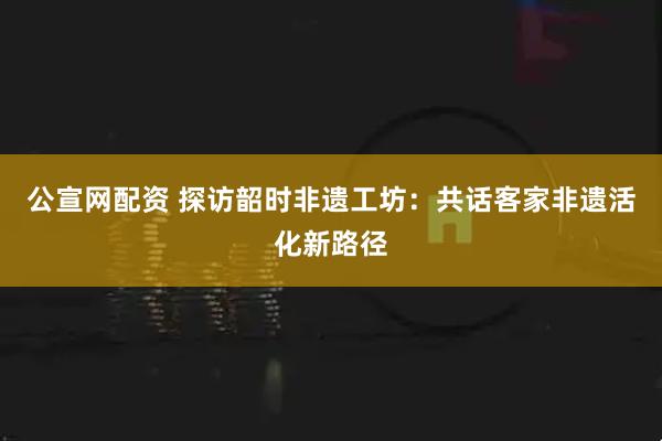公宣网配资 探访韶时非遗工坊：共话客家非遗活化新路径