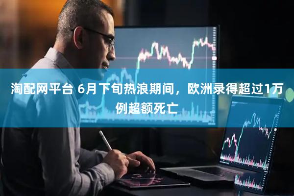 淘配网平台 6月下旬热浪期间，欧洲录得超过1万例超额死亡