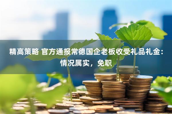 精高策略 官方通报常德国企老板收受礼品礼金：情况属实，免职